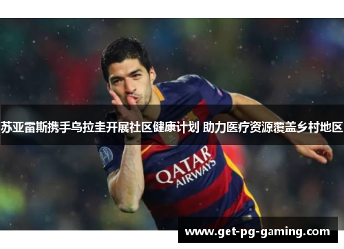 苏亚雷斯携手乌拉圭开展社区健康计划 助力医疗资源覆盖乡村地区 苏亚雷斯携手乌拉圭开展社区健康计划 助力医疗资源覆盖乡村地区