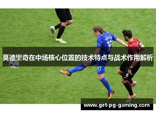 莫德里奇在中场核心位置的技术特点与战术作用解析 莫德里奇在中场核心位置的技术特点与战术作用解析