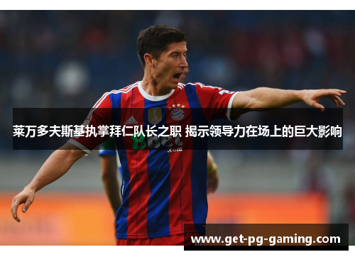 莱万多夫斯基执掌拜仁队长之职 揭示领导力在场上的巨大影响 莱万多夫斯基执掌拜仁队长之职 揭示领导力在场上的巨大影响