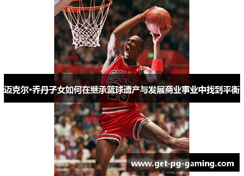 迈克尔·乔丹子女如何在继承篮球遗产与发展商业事业中找到平衡