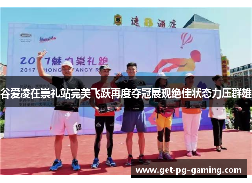 谷爱凌在崇礼站完美飞跃再度夺冠展现绝佳状态力压群雄