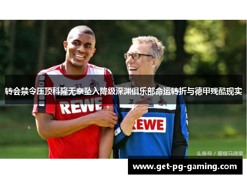 转会禁令压顶科隆无奈坠入降级深渊俱乐部命运转折与德甲残酷现实
