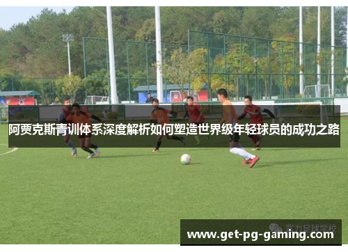 阿贾克斯青训体系深度解析如何塑造世界级年轻球员的成功之路
