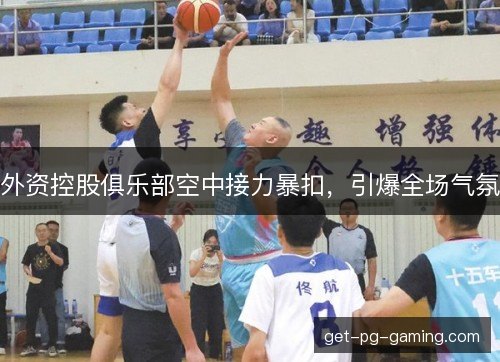 外资控股俱乐部空中接力暴扣，引爆全场气氛